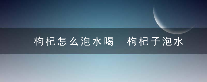 枸杞怎么泡水喝 枸杞子泡水喝的正确方法